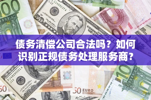 济南债务清偿公司合法吗？如何识别正规债务处理服务商？