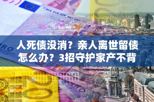 济南人死债没消？亲人离世留债怎么办？3招守护家产不背锅