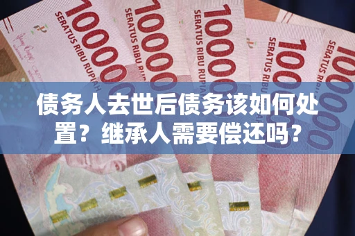 济南债务人去世后债务该如何处置？继承人需要偿还吗？